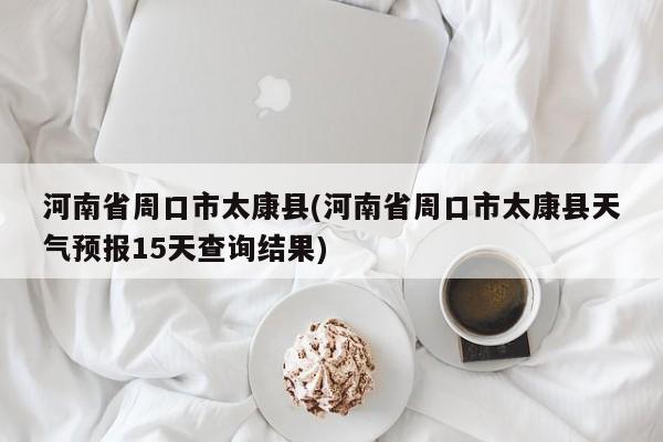 河南省周口市太康县(河南省周口市太康县天气预报15天查询结果)