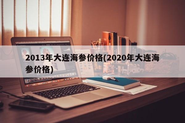 2013年大连海参价格(2020年大连海参价格)