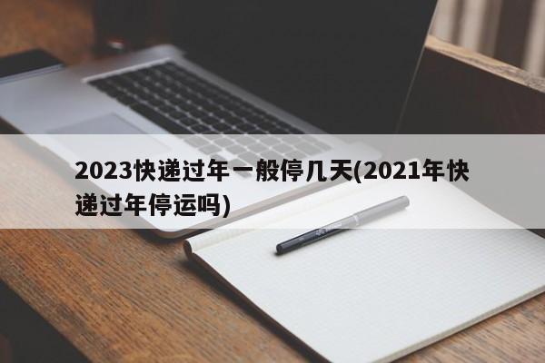 2023快递过年一般停几天(2021年快递过年停运吗)