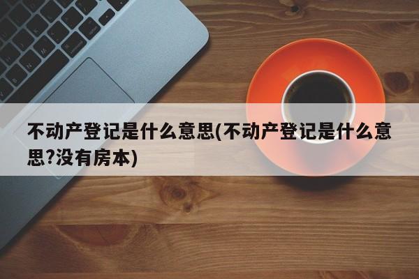 不动产登记是什么意思(不动产登记是什么意思?没有房本)