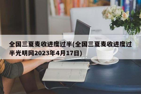 全国三夏麦收进度过半(全国三夏麦收进度过半光明网2023年4月17日)