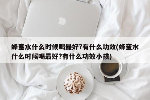 蜂蜜水什么时候喝最好?有什么功效(蜂蜜水什么时候喝最好?有什么功效小孩)