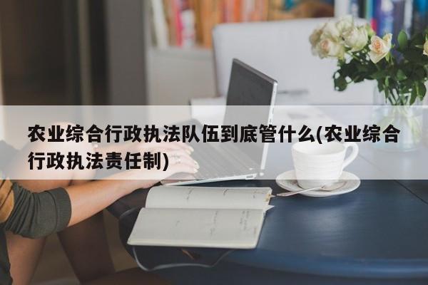 农业综合行政执法队伍到底管什么(农业综合行政执法责任制)