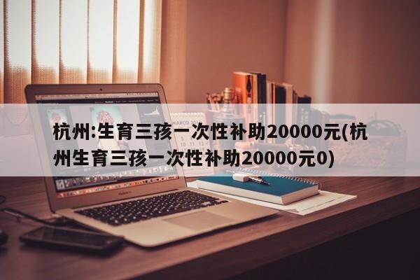 杭州:生育三孩一次性补助20000元(杭州生育三孩一次性补助20000元0)