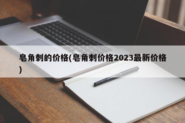 皂角刺的价格(皂角刺价格2023最新价格)