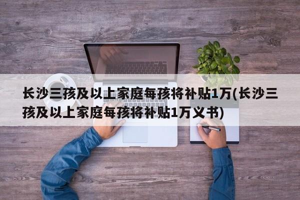 长沙三孩及以上家庭每孩将补贴1万(长沙三孩及以上家庭每孩将补贴1万义书)