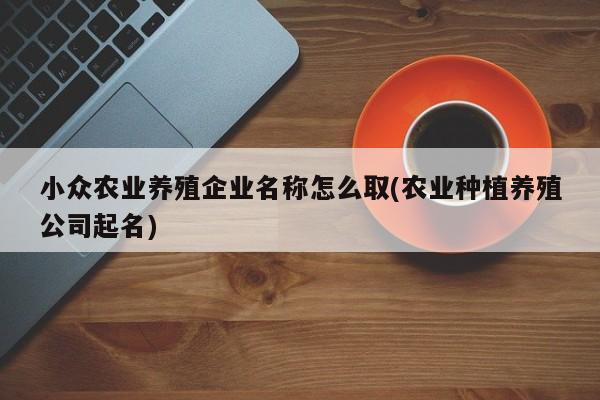 小众农业养殖企业名称怎么取(农业种植养殖公司起名)